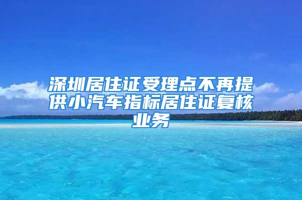 深圳居住证受理点不再提供小汽车指标居住证复核业务