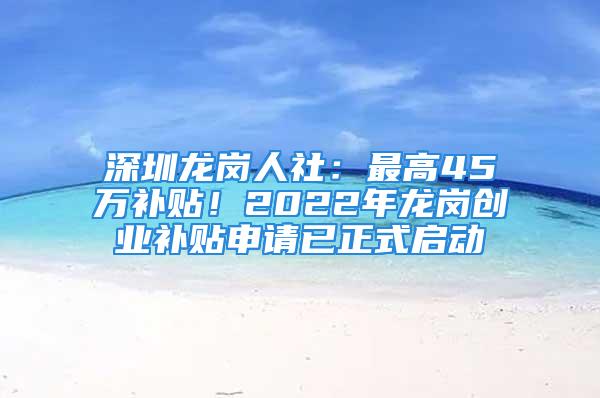 深圳龙岗人社：最高45万补贴！2022年龙岗创业补贴申请已正式启动