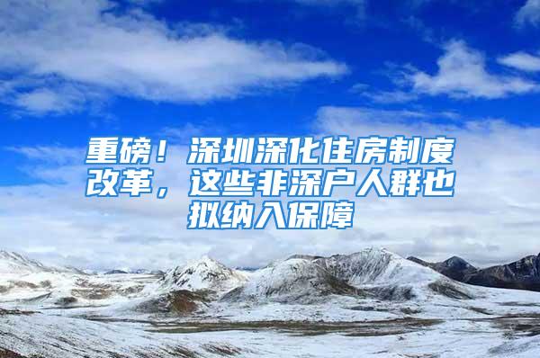 重磅！深圳深化住房制度改革，这些非深户人群也拟纳入保障