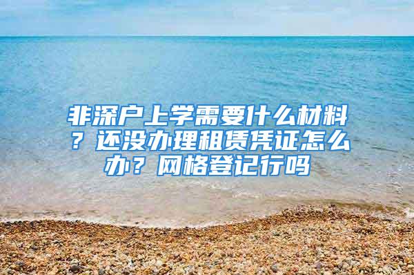 非深户上学需要什么材料？还没办理租赁凭证怎么办？网格登记行吗