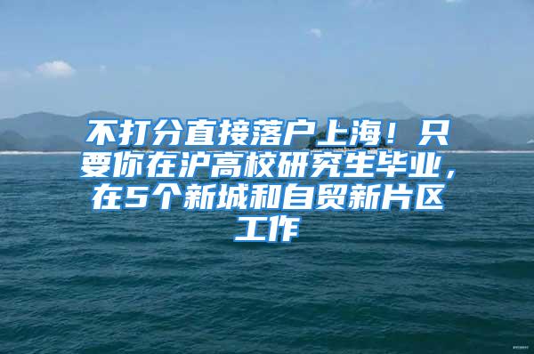 不打分直接落户上海！只要你在沪高校研究生毕业，在5个新城和自贸新片区工作