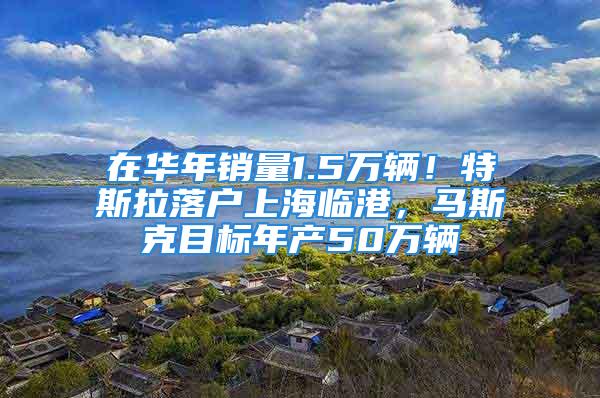 在华年销量1.5万辆！特斯拉落户上海临港，马斯克目标年产50万辆