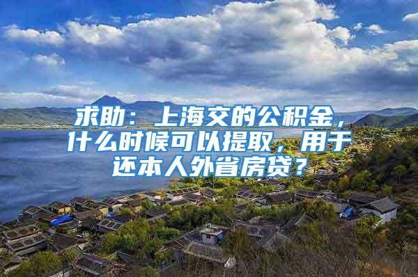 求助：上海交的公积金，什么时候可以提取，用于还本人外省房贷？