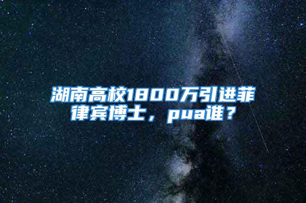 湖南高校1800万引进菲律宾博士，pua谁？