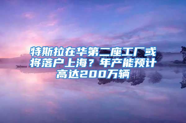 特斯拉在华第二座工厂或将落户上海？年产能预计高达200万辆