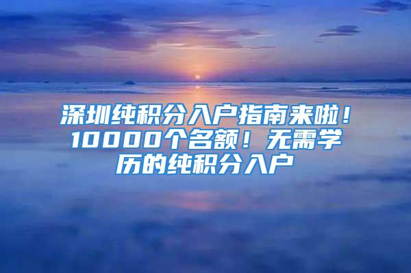 深圳纯积分入户指南来啦！10000个名额！无需学历的纯积分入户