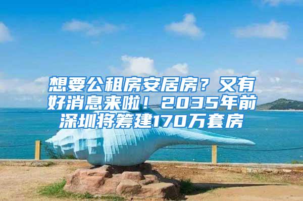 想要公租房安居房？又有好消息来啦！2035年前深圳将筹建170万套房