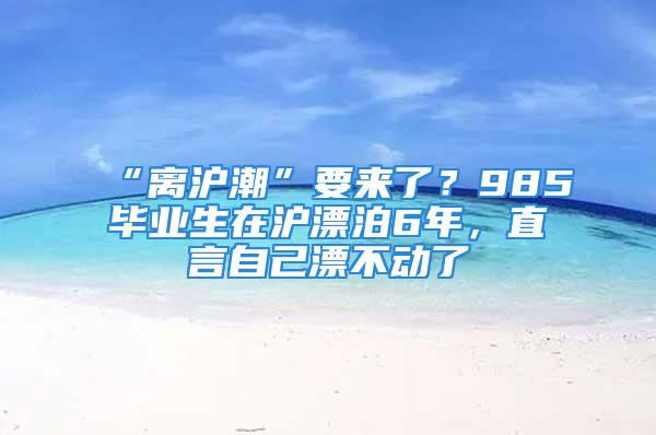 “离沪潮”要来了？985毕业生在沪漂泊6年，直言自己漂不动了