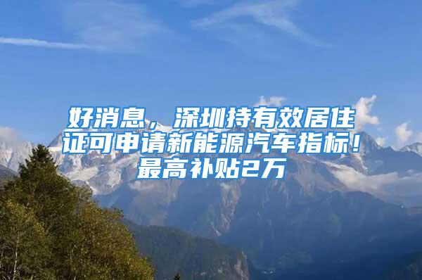 好消息，深圳持有效居住证可申请新能源汽车指标！最高补贴2万