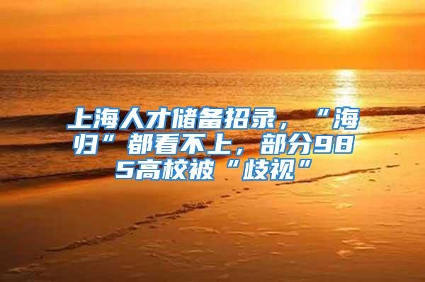 上海人才储备招录，“海归”都看不上，部分985高校被“歧视”