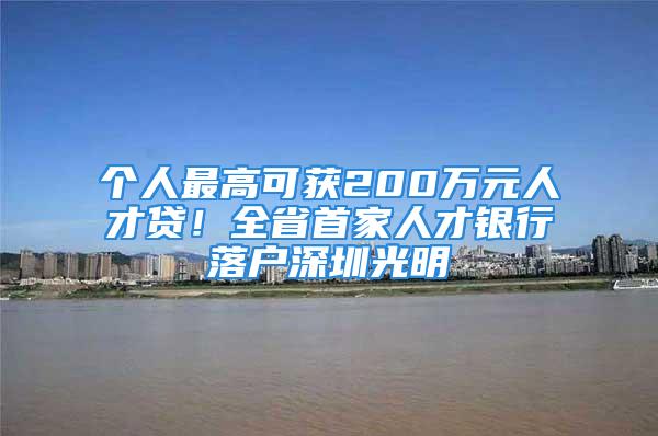 个人最高可获200万元人才贷！全省首家人才银行落户深圳光明