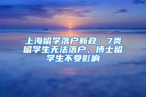 上海留学落户新政：7类留学生无法落户，博士留学生不受影响