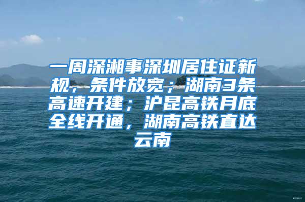 一周深湘事深圳居住证新规，条件放宽；湖南3条高速开建；沪昆高铁月底全线开通，湖南高铁直达云南