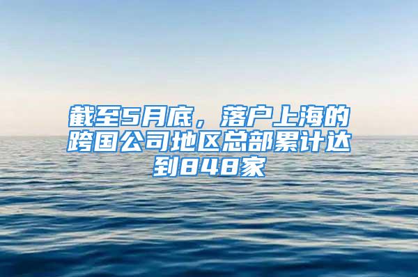 截至5月底，落户上海的跨国公司地区总部累计达到848家