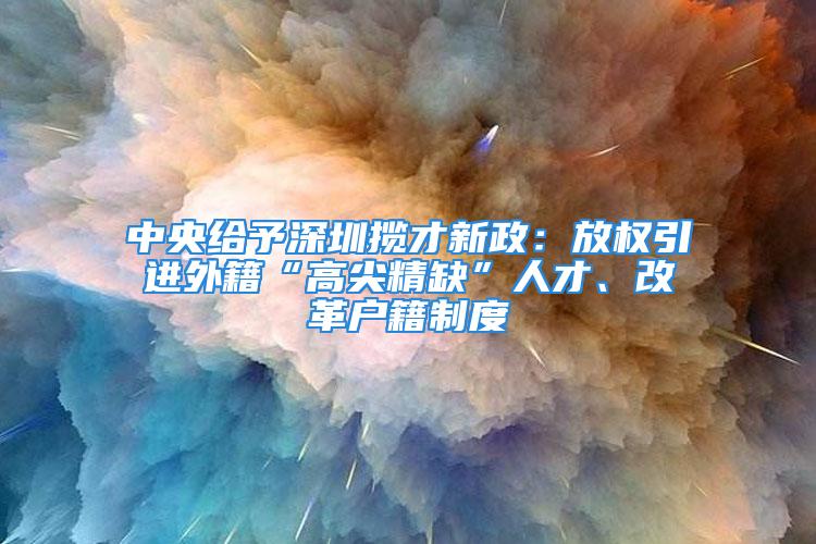 中央给予深圳揽才新政：放权引进外籍“高尖精缺”人才、改革户籍制度