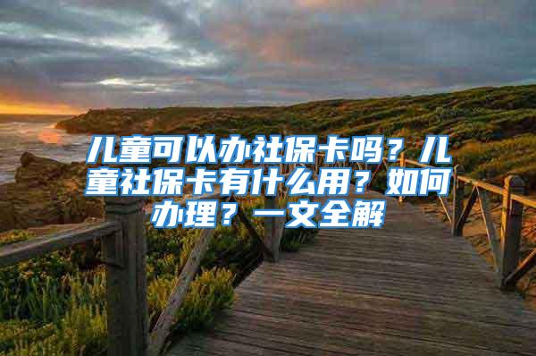 儿童可以办社保卡吗？儿童社保卡有什么用？如何办理？一文全解