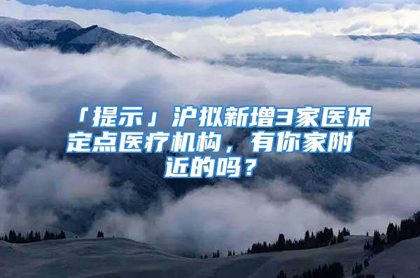 「提示」沪拟新增3家医保定点医疗机构，有你家附近的吗？