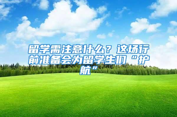 留学需注意什么？这场行前准备会为留学生们“护航”