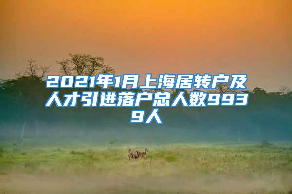 2021年1月上海居转户及人才引进落户总人数9939人