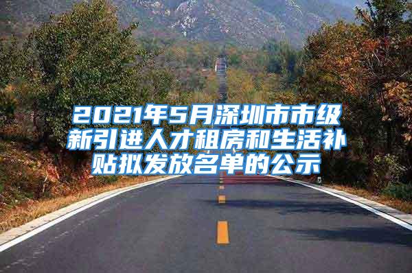 2021年5月深圳市市级新引进人才租房和生活补贴拟发放名单的公示