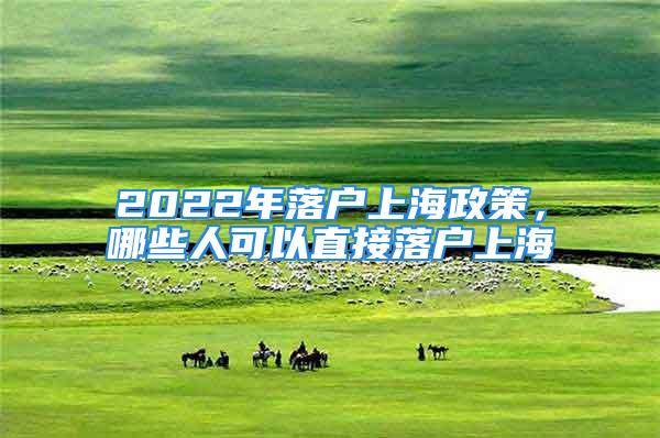 2022年落户上海政策，哪些人可以直接落户上海