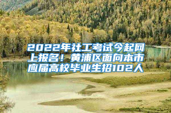 2022年社工考试今起网上报名！黄浦区面向本市应届高校毕业生招102人