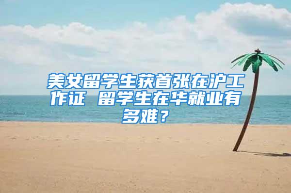 美女留学生获首张在沪工作证 留学生在华就业有多难？