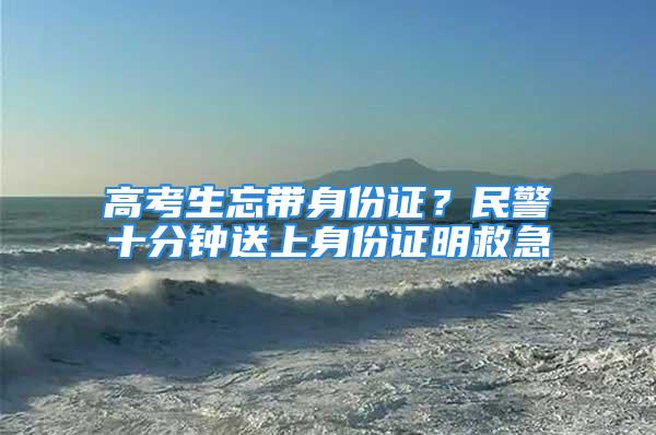 高考生忘带身份证？民警十分钟送上身份证明救急