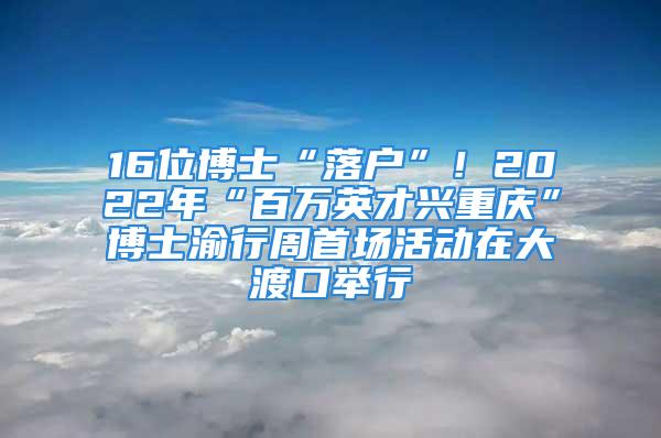 16位博士“落户”！2022年“百万英才兴重庆”博士渝行周首场活动在大渡口举行