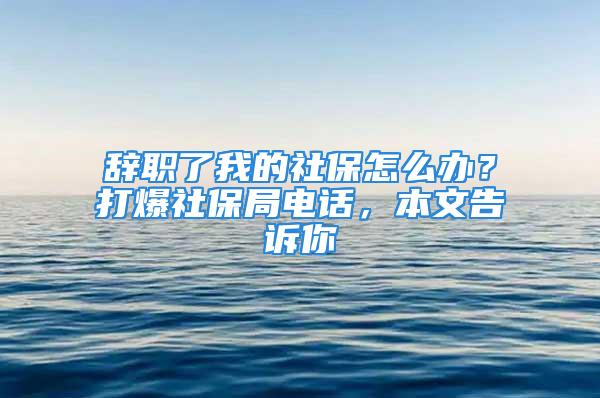 辞职了我的社保怎么办？打爆社保局电话，本文告诉你