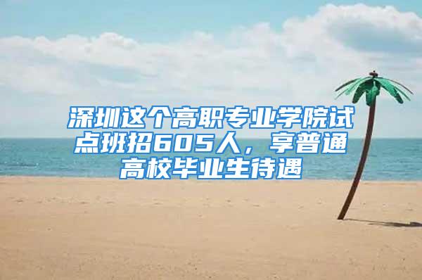 深圳这个高职专业学院试点班招605人，享普通高校毕业生待遇