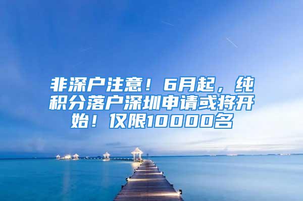 非深户注意！6月起，纯积分落户深圳申请或将开始！仅限10000名