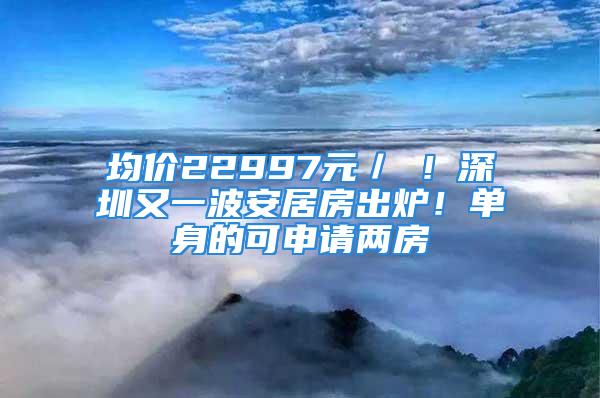 均价22997元／㎡！深圳又一波安居房出炉！单身的可申请两房