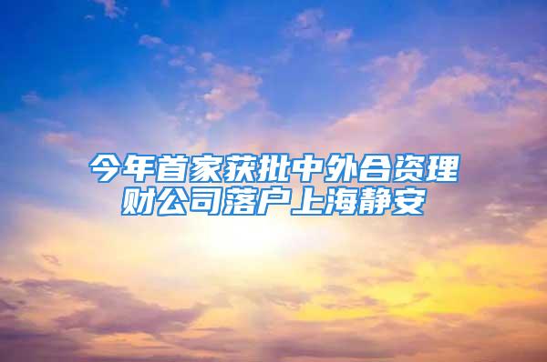 今年首家获批中外合资理财公司落户上海静安