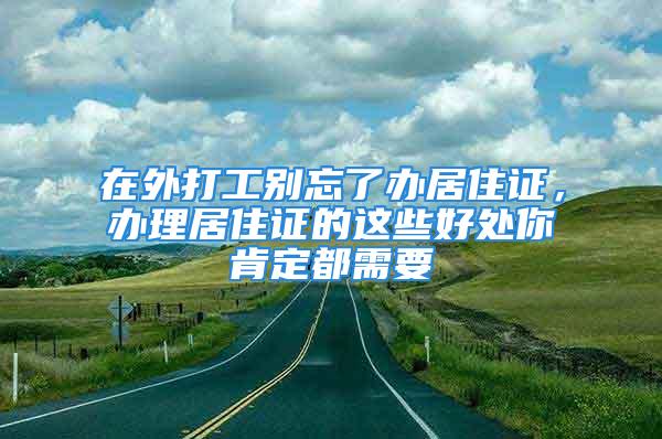 在外打工别忘了办居住证，办理居住证的这些好处你肯定都需要