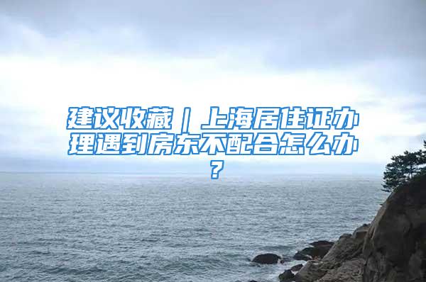 建议收藏｜上海居住证办理遇到房东不配合怎么办？