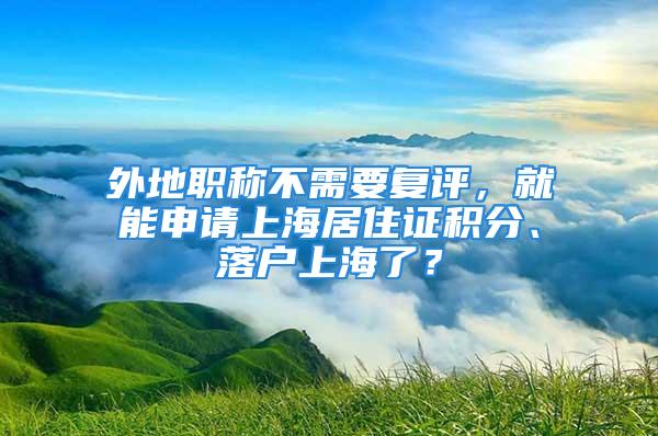 外地职称不需要复评，就能申请上海居住证积分、落户上海了？