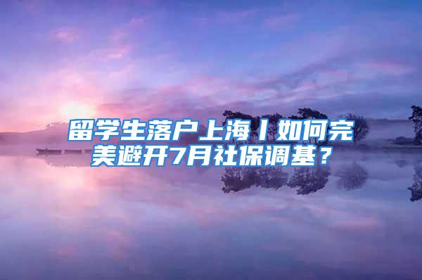 留学生落户上海丨如何完美避开7月社保调基？