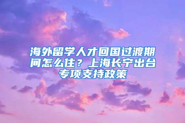 海外留学人才回国过渡期间怎么住？上海长宁出台专项支持政策