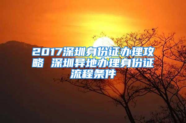 2017深圳身份证办理攻略 深圳异地办理身份证流程条件