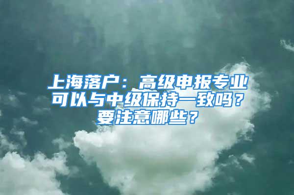 上海落户：高级申报专业可以与中级保持一致吗？要注意哪些？