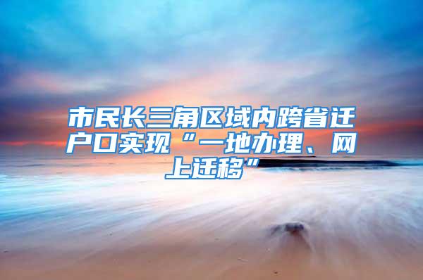 市民长三角区域内跨省迁户口实现“一地办理、网上迁移”