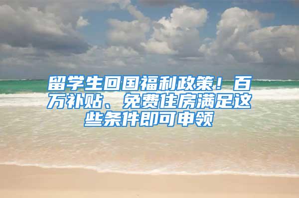 留学生回国福利政策！百万补贴、免费住房满足这些条件即可申领