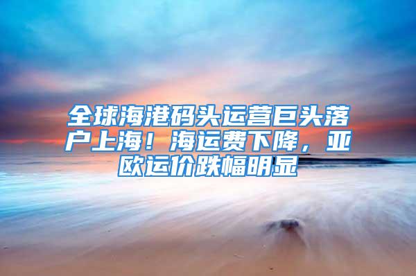 全球海港码头运营巨头落户上海！海运费下降，亚欧运价跌幅明显