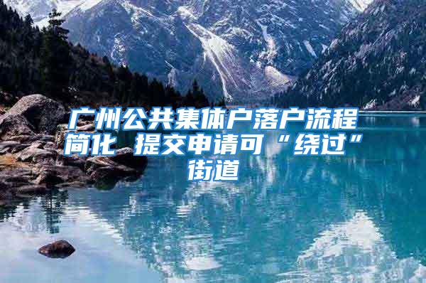 广州公共集体户落户流程简化 提交申请可“绕过”街道