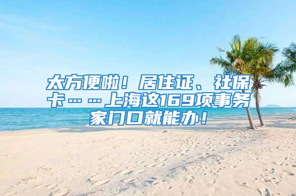 太方便啦！居住证、社保卡……上海这169项事务家门口就能办！