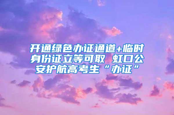 开通绿色办证通道+临时身份证立等可取 虹口公安护航高考生“办证”