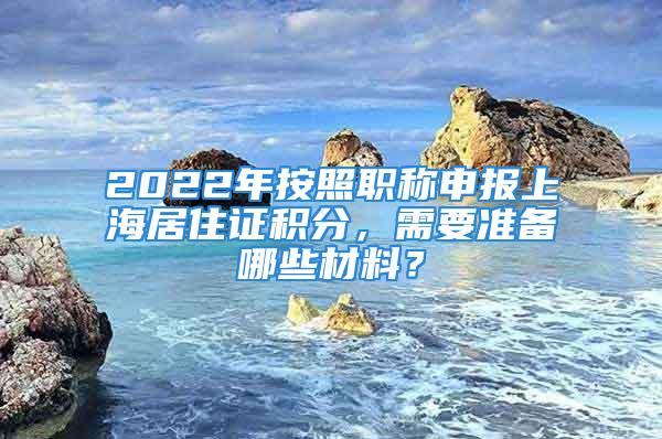 2022年按照职称申报上海居住证积分，需要准备哪些材料？