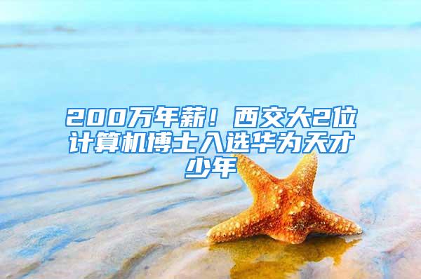 200万年薪！西交大2位计算机博士入选华为天才少年