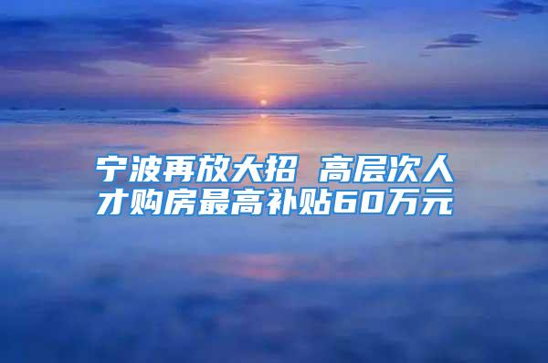 宁波再放大招 高层次人才购房最高补贴60万元